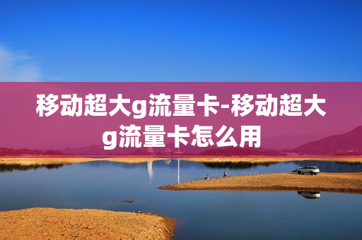 移动超大g流量卡-移动超大g流量卡怎么用