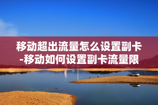 移动超出流量怎么设置副卡-移动如何设置副卡流量限制