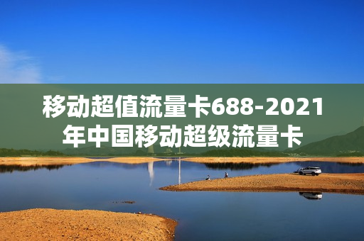 移动超值流量卡688-2021年中国移动超级流量卡
