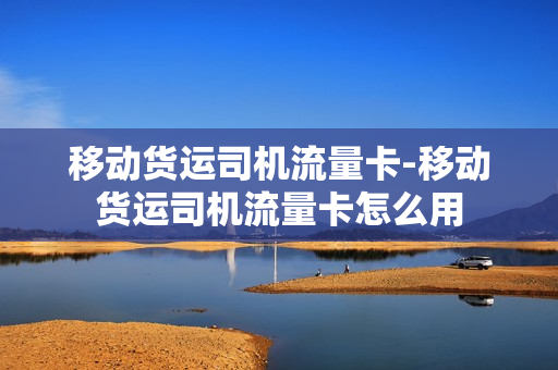 移动货运司机流量卡-移动货运司机流量卡怎么用