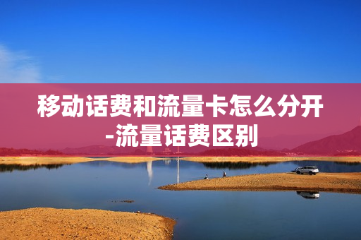 移动话费和流量卡怎么分开-流量话费区别