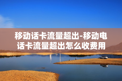 移动话卡流量超出-移动电话卡流量超出怎么收费用