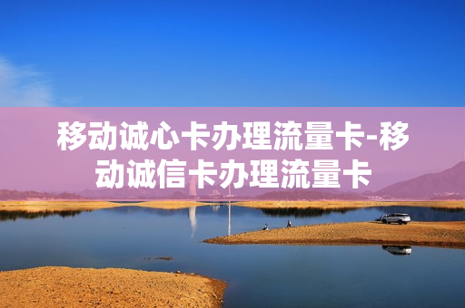 移动诚心卡办理流量卡-移动诚信卡办理流量卡