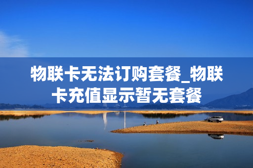 物联卡无法订购套餐_物联卡充值显示暂无套餐