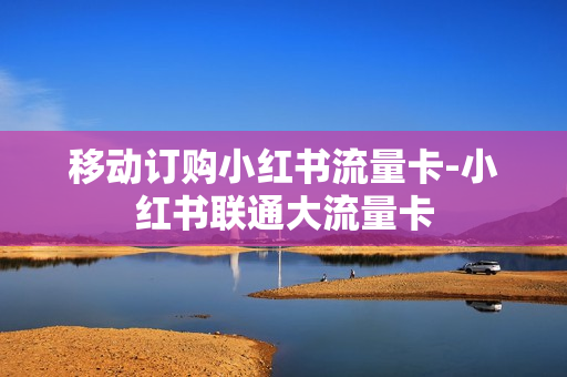 移动订购小红书流量卡-小红书联通大流量卡