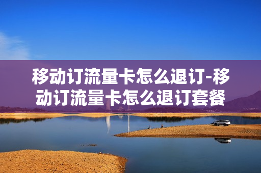 移动订流量卡怎么退订-移动订流量卡怎么退订套餐