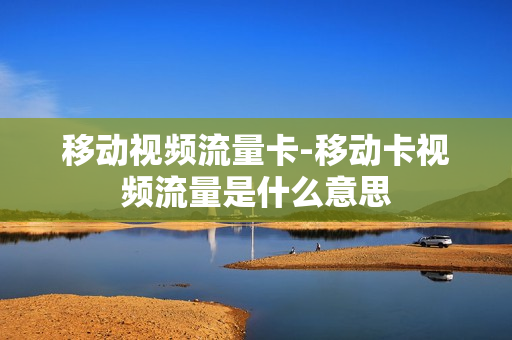 移动视频流量卡-移动卡视频流量是什么意思