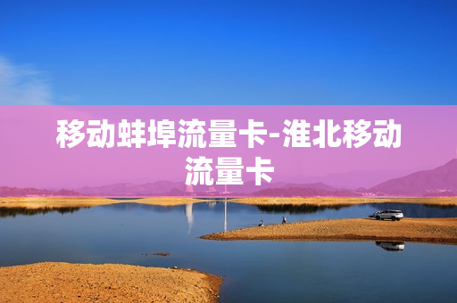 移动蚌埠流量卡-淮北移动流量卡