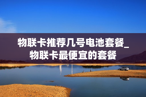 物联卡推荐几号电池套餐_物联卡最便宜的套餐