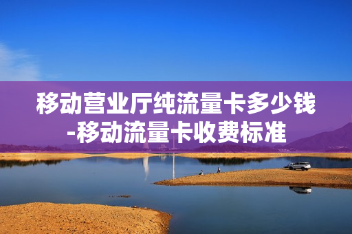 移动营业厅纯流量卡多少钱-移动流量卡收费标准