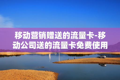 移动营销赠送的流量卡-移动公司送的流量卡免费使用多久