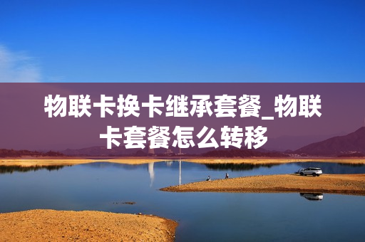 物联卡换卡继承套餐_物联卡套餐怎么转移