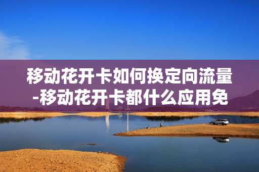 移动花开卡如何换定向流量-移动花开卡都什么应用免流量
