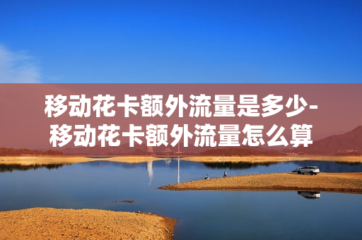移动花卡额外流量是多少-移动花卡额外流量怎么算