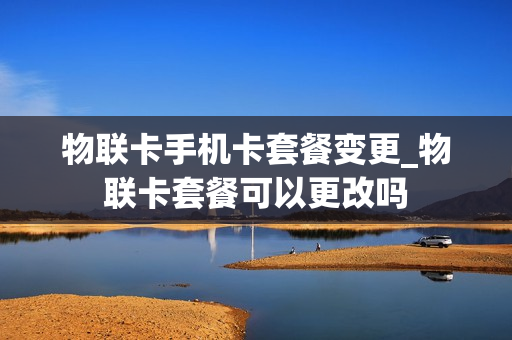 物联卡手机卡套餐变更_物联卡套餐可以更改吗