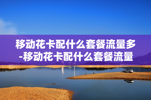 移动花卡配什么套餐流量多-移动花卡配什么套餐流量多一点