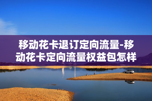 移动花卡退订定向流量-移动花卡定向流量权益包怎样取消