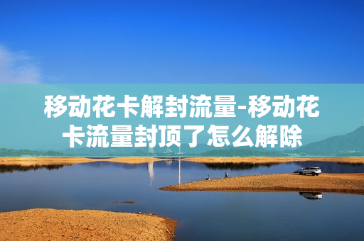 移动花卡解封流量-移动花卡流量封顶了怎么解除