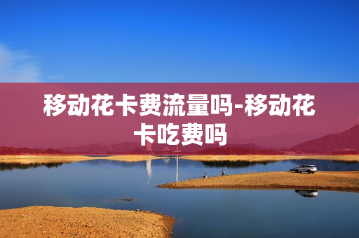 移动花卡费流量吗-移动花卡吃费吗
