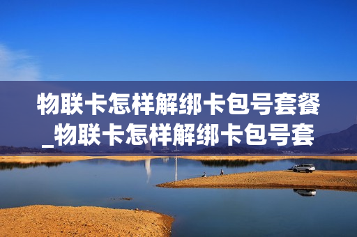 物联卡怎样解绑卡包号套餐_物联卡怎样解绑卡包号套餐服务