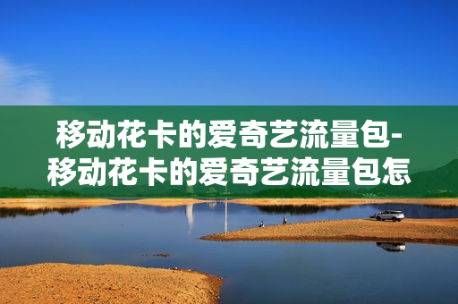 移动花卡的爱奇艺流量包-移动花卡的爱奇艺流量包怎么取消