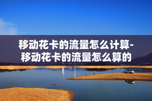 移动花卡的流量怎么计算-移动花卡的流量怎么算的