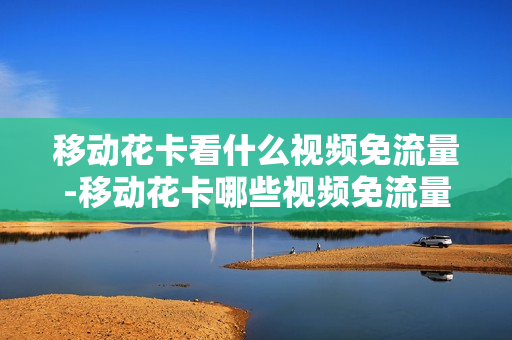 移动花卡看什么视频免流量-移动花卡哪些视频免流量吗