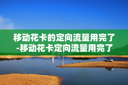 移动花卡的定向流量用完了-移动花卡定向流量用完了怎么转到通用流量