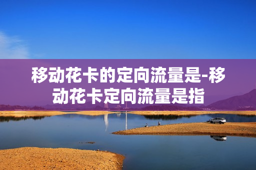 移动花卡的定向流量是-移动花卡定向流量是指