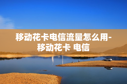 移动花卡电信流量怎么用-移动花卡 电信
