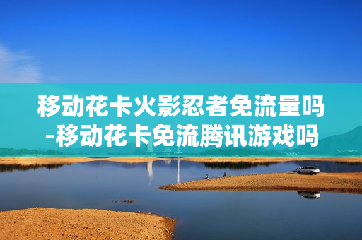 移动花卡火影忍者免流量吗-移动花卡免流腾讯游戏吗