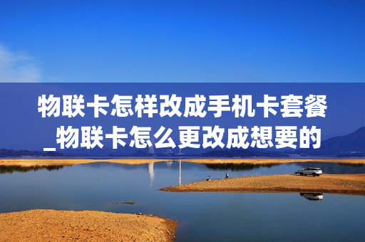 物联卡怎样改成手机卡套餐_物联卡怎么更改成想要的套餐