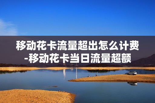 移动花卡流量超出怎么计费-移动花卡当日流量超额
