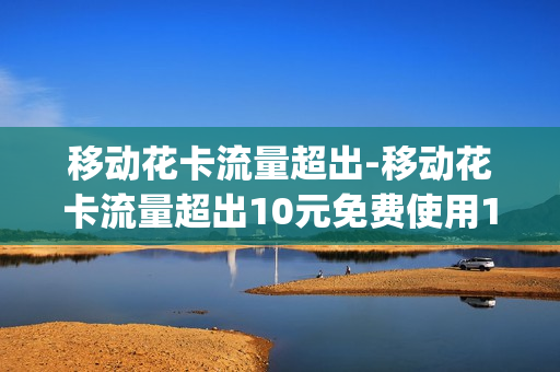 移动花卡流量超出-移动花卡流量超出10元免费使用10g流量什么意思
