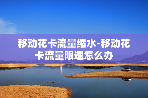 移动花卡流量缩水-移动花卡流量限速怎么办