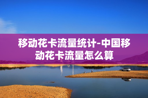 移动花卡流量统计-中国移动花卡流量怎么算