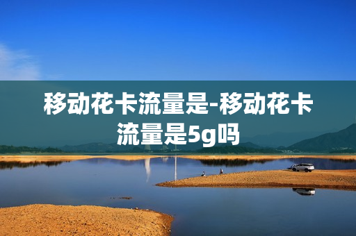 移动花卡流量是-移动花卡流量是5g吗