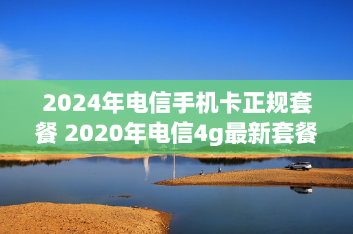2024年电信手机卡正规套餐 2020年电信4g最新套餐介绍