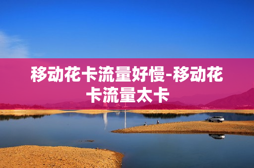 移动花卡流量好慢-移动花卡流量太卡