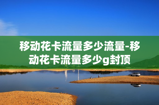 移动花卡流量多少流量-移动花卡流量多少g封顶