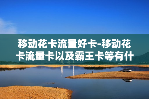 移动花卡流量好卡-移动花卡流量卡以及霸王卡等有什么区别