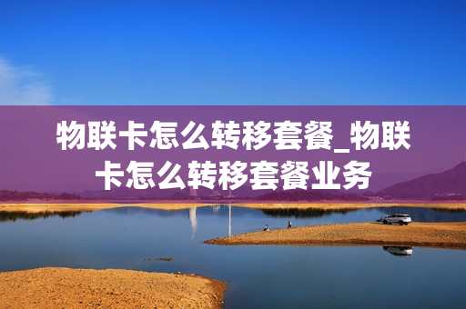 物联卡怎么转移套餐_物联卡怎么转移套餐业务