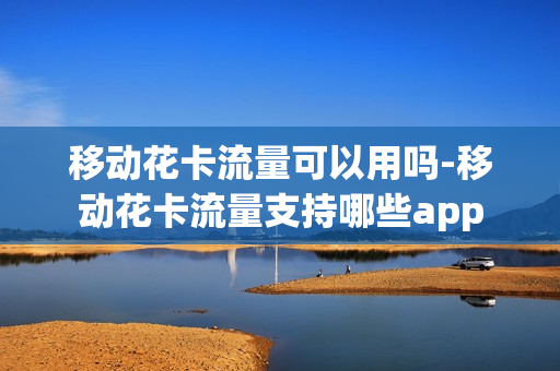 移动花卡流量可以用吗-移动花卡流量支持哪些app