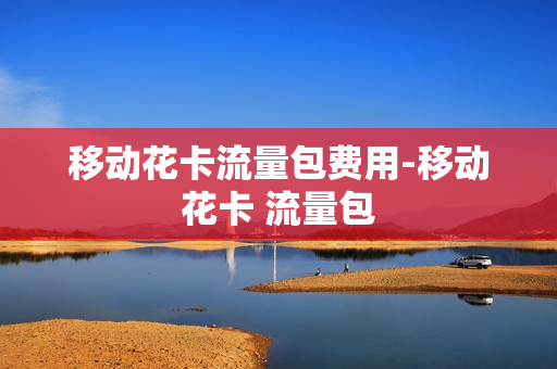 移动花卡流量包费用-移动花卡 流量包