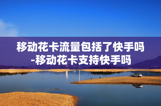 移动花卡流量包括了快手吗-移动花卡支持快手吗