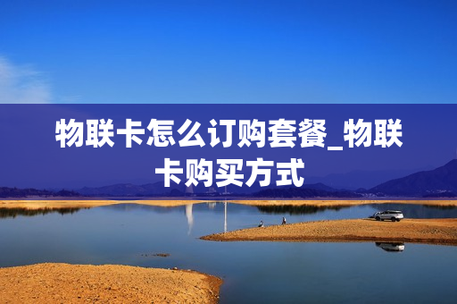 物联卡怎么订购套餐_物联卡购买方式
