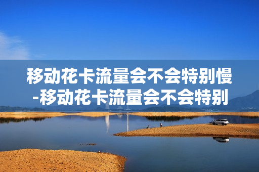 移动花卡流量会不会特别慢-移动花卡流量会不会特别慢呢