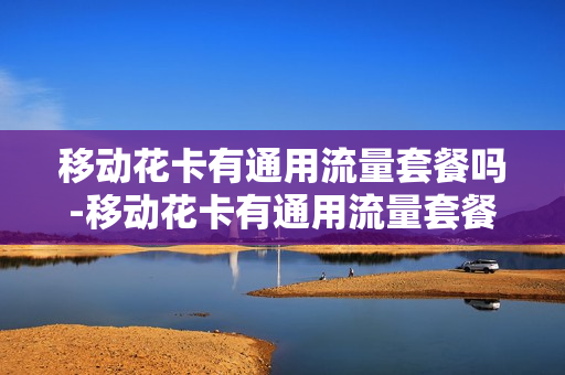 移动花卡有通用流量套餐吗-移动花卡有通用流量套餐吗怎么收费
