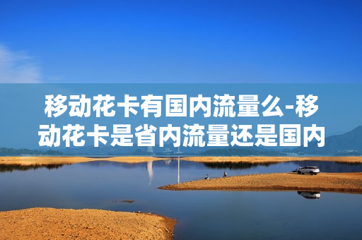 移动花卡有国内流量么-移动花卡是省内流量还是国内流量