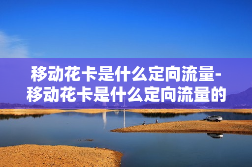移动花卡是什么定向流量-移动花卡是什么定向流量的